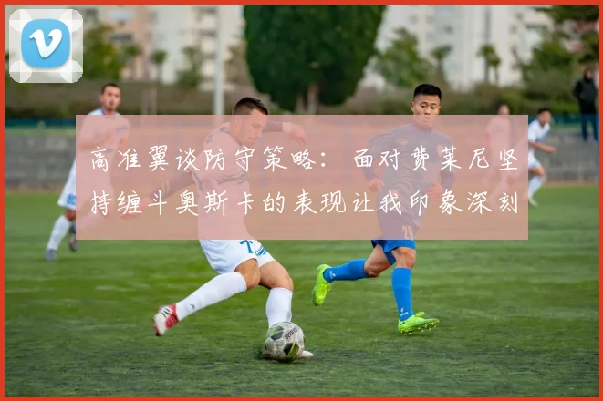 高准翼谈防守策略：面对费莱尼坚持缠斗奥斯卡的表现让我印象深刻