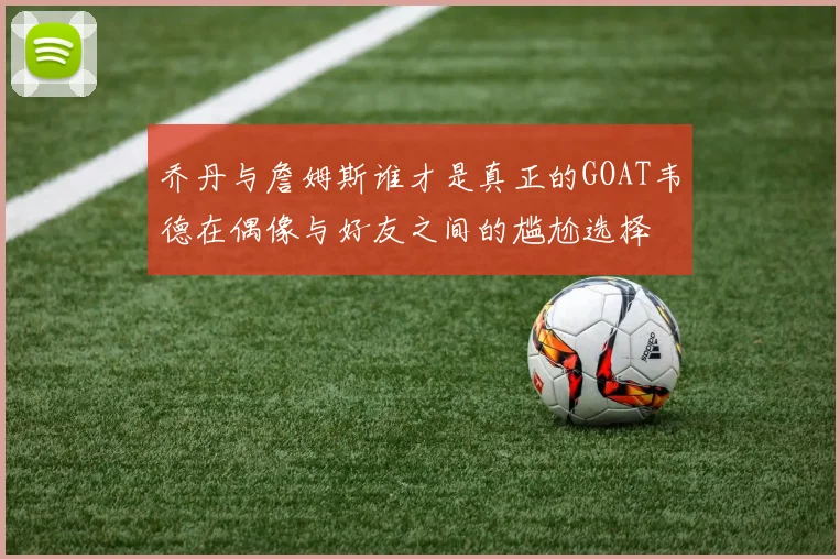 乔丹与詹姆斯谁才是真正的GOAT韦德在偶像与好友之间的尴尬选择