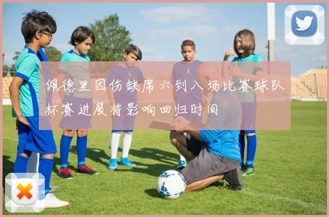 佩德里因伤缺席六到八场比赛球队杯赛进展将影响回归时间