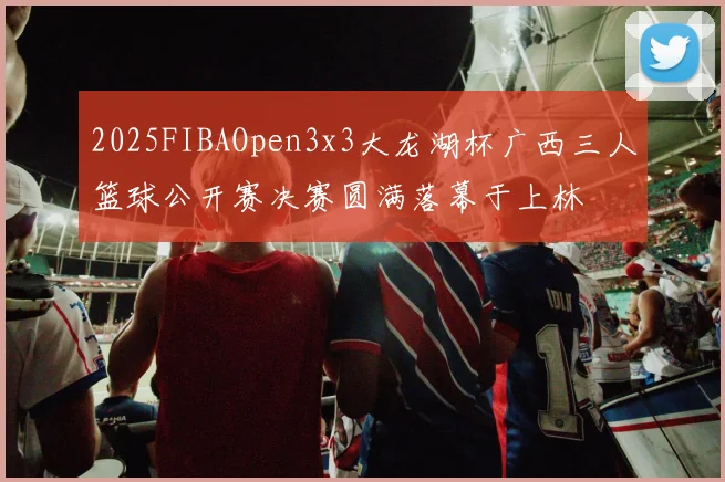 2025FIBAOpen3x3大龙湖杯广西三人篮球公开赛决赛圆满落幕于上林