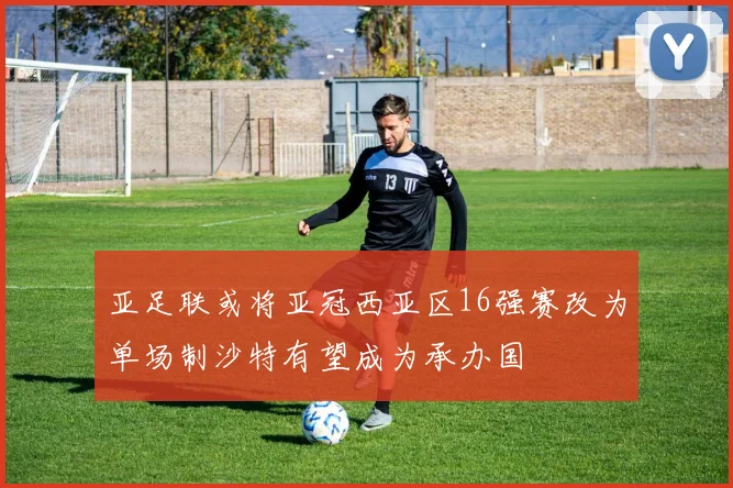 亚足联或将亚冠西亚区16强赛改为单场制沙特有望成为承办国