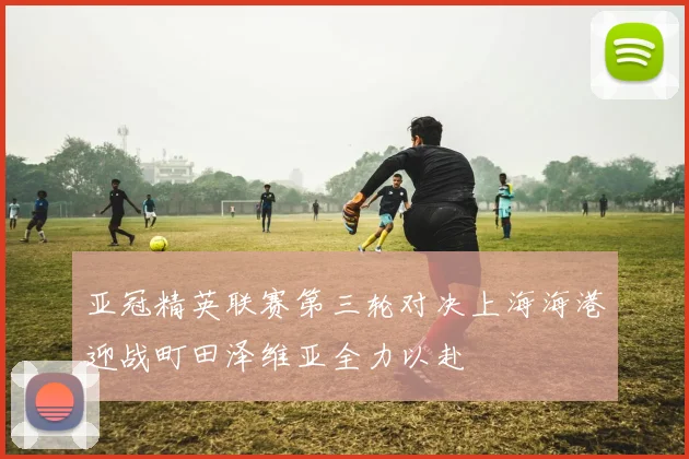 亚冠精英联赛第三轮对决上海海港迎战町田泽维亚全力以赴