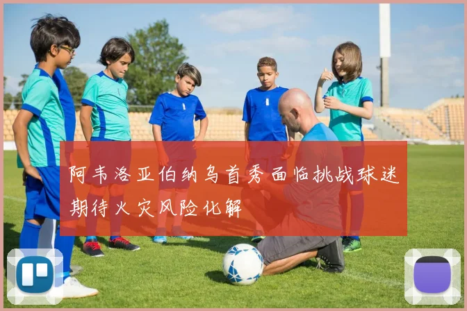 阿韦洛亚伯纳乌首秀面临挑战球迷期待火灾风险化解