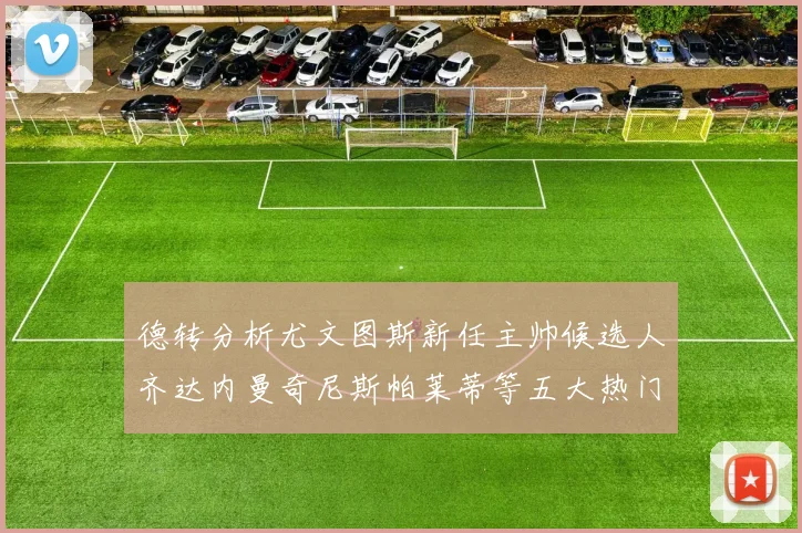德转分析尤文图斯新任主帅候选人齐达内曼奇尼斯帕莱蒂等五大热门人选