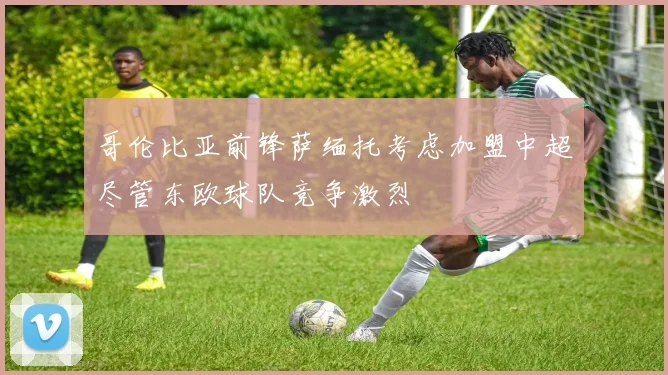 哥伦比亚前锋萨缅托考虑加盟中超尽管东欧球队竞争激烈