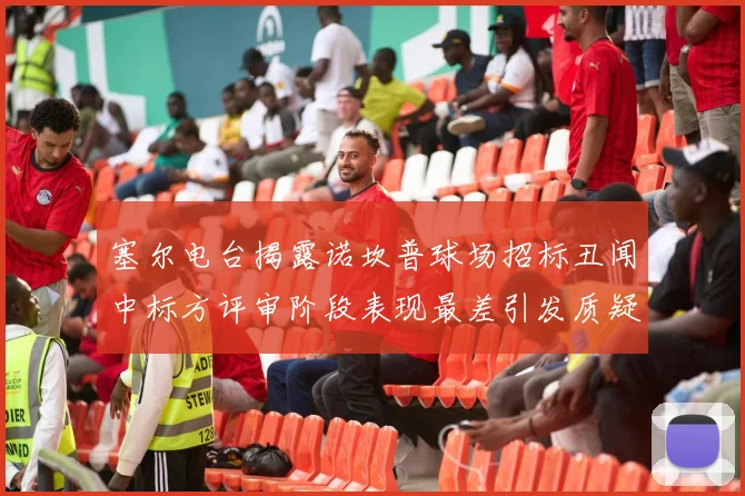塞尔电台揭露诺坎普球场招标丑闻中标方评审阶段表现最差引发质疑