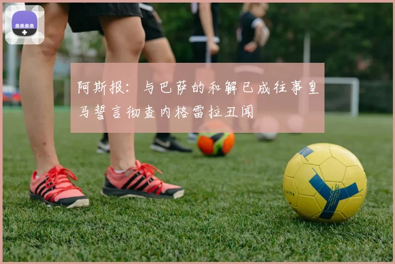 阿斯报：与巴萨的和解已成往事皇马誓言彻查内格雷拉丑闻