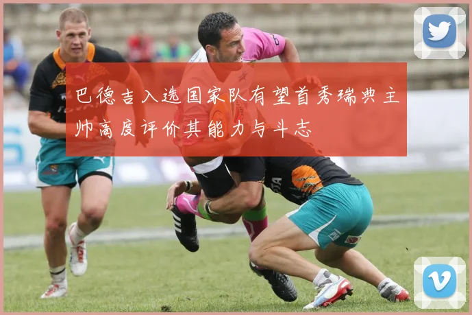 巴德吉入选国家队有望首秀瑞典主帅高度评价其能力与斗志